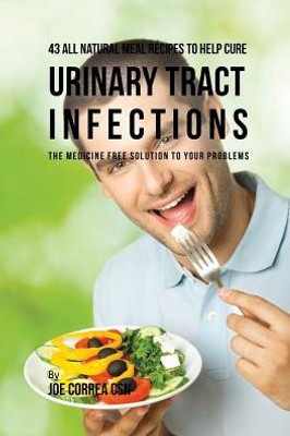 43 All Natural Meal Recipes To Help Cure Urinary Tract Infections: The Medicine Free Solution To Your Problems