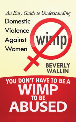 You Don'T Have To Be A Wimp To Be Abused: An Easy Guide To Understanding Domestic Violence Against Women