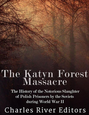 The Katyn Forest Massacre: The History Of The Notorious Slaughter Of Polish Prisoners By The Soviets During World War Ii