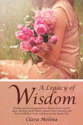 A Legacy Of Wisdom: Wisdom And Encouragement From Women In The Lives Of Adam, Abraham, Jacob, Moses, Samuel, David, Solomon, And From The Ministry Of The Lord Jesus And The Apostle Paul