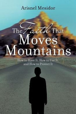 The Faith That Moves Mountains: How To Have It, How To Use It, And How To Protect It