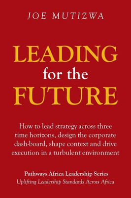 Leading For The Future: How To Lead Strategy Across Three Time Horizons, Design The Corporate Dash-Board, Shape Context And Drive Execution In A Turbulent Environment