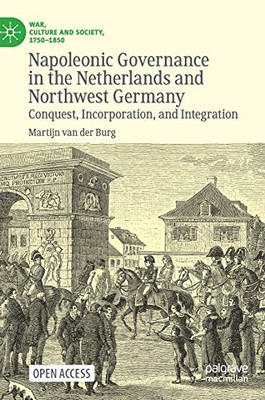 Napoleonic Governance in the Netherlands and Northwest Germany: Conquest, Incorporation, and Integration (War, Culture and Society, 1750 –1850)