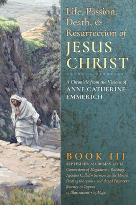 The Life, Passion, Death And Resurrection Of Jesus Christ: A Chronicle From The Visions Of Anne Catherine Emmerich