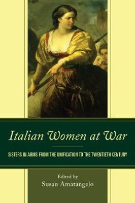 Italian Women At War: Sisters In Arms From The Unification To The Twentieth Century (The Fairleigh Dickinson University Press Series In Italian Studies)
