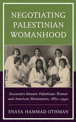 Negotiating Palestinian Womanhood: Encounters Between Palestinian Women And American Missionaries, 1880S1940S