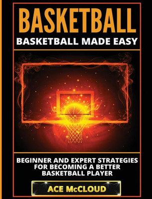 Basketball: Basketball Made Easy: Beginner And Expert Strategies For Becoming A Better Basketball Player (Basketball Training Coaching Leadership Winning)