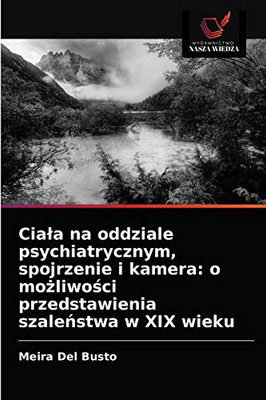 Ciała na oddziale psychiatrycznym, spojrzenie i kamera: o możliwości przedstawienia szaleństwa w XIX wieku (Polish Edition)