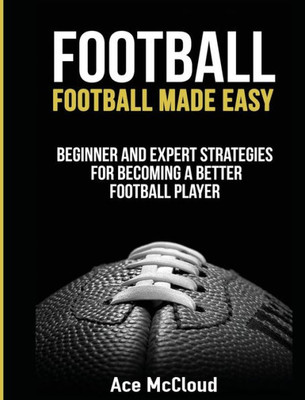 Football: Football Made Easy: Beginner And Expert Strategies For Becoming A Better Football Player (American Football Coaching Playing Training Tactic)