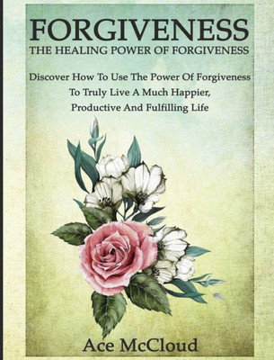 Forgiveness: The Healing Power Of Forgiveness: Discover How To Use The Power Of Forgiveness To Truly Live A Much Happier, Productive And Fulfilling Life (How To Let Go Of Anger & Resentment & Heal)