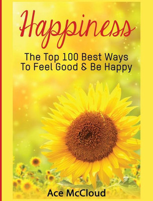 Happiness: The Top 100 Best Ways To Feel Good & Be Happy (Happiness Guide & Strategies For Eliminating Fear)