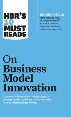 Hbr'S 10 Must Reads On Business Model Innovation (With Featured Article "Reinventing Your Business Model" By Mark W. Johnson, Clayton M. Christensen, And Henning Kagermann)
