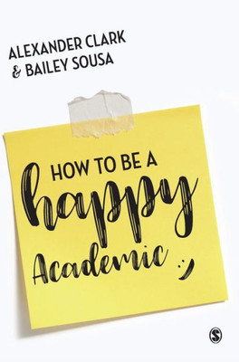 How To Be A Happy Academic: A Guide To Being Effective In Research, Writing And Teaching