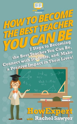How To Become The Best Teacher You Can Be: 7 Steps To Becoming The Best Teacher You Can Be, Connect With Students, And Make A Positive Impact In Their Lives!