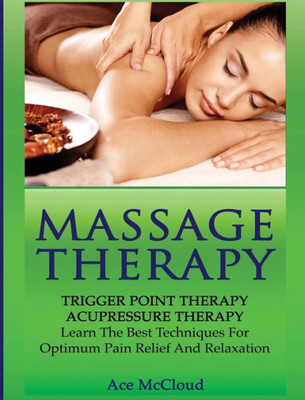 Massage Therapy: Trigger Point Therapy: Acupressure Therapy: Learn The Best Techniques For Optimum Pain Relief And Relaxation (Massage And Relaxation Techniques For Pain)