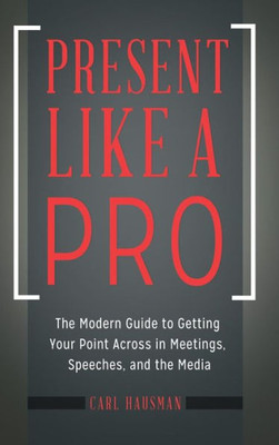Present Like A Pro: The Modern Guide To Getting Your Point Across In Meetings, Speeches, And The Media