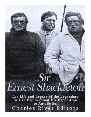 Sir Ernest Shackleton: The Life And Legacy Of The Legendary British Explorer And His Expeditions To Antarctica