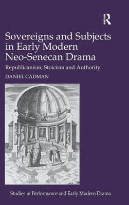 Sovereigns And Subjects In Early Modern Neo-Senecan Drama: Republicanism, Stoicism And Authority (Studies In Performance And Early Modern Drama)