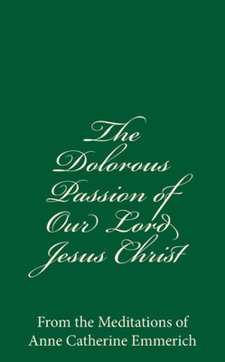 The Dolorous Passion Of Our Lord Jesus Christ: From The Meditations Of Anne Catherine Emmerich