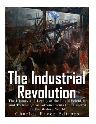 The Industrial Revolution: The History And Legacy Of The Rapid Scientific And Technological Advancements That Ushered In The Modern World