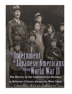 The Internment Of Japanese Americans During World War Ii: The History Of The Controversial Decision To Relocate Citizens Across The West Coast