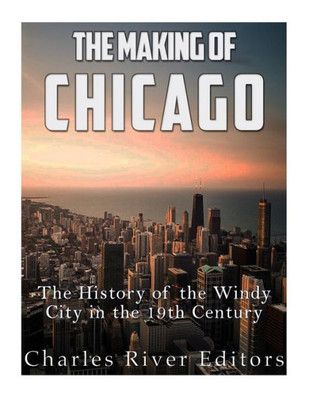 The Making Of Chicago: The History Of The Windy City In The 19Th Century