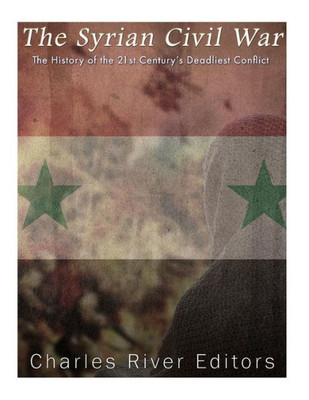 The Syrian Civil War: The History Of The 21St CenturyS Deadliest Conflict