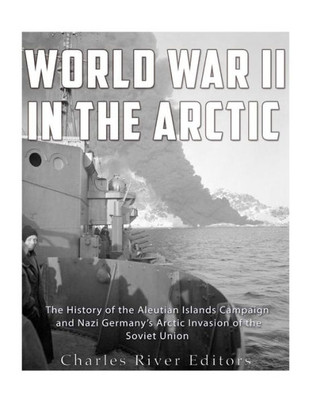 World War Ii In The Arctic: The History Of The Aleutian Islands Campaign And Nazi GermanyS Arctic Invasion Of The Soviet Union