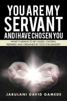 You Are My Servant And I Have Chosen You: What It Means To Be Called, Chosen, Prepared And Ordained By God For Ministry