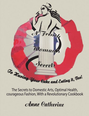 A French Woman's Secrets to Having Your Cake and Eating it, Too!: The Secrets to Domestic Arts, Optimal Health, Courageous Fashion, With a Revolutionary Cookbook