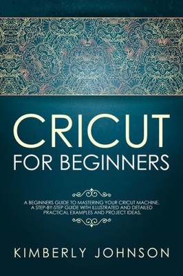 Cricut For Beginners: A Beginners Guide to Mastering Your Cricut Machine. A Step-by-Step Guide with Illustrated and Detailed Practical Examples and Project Ideas.