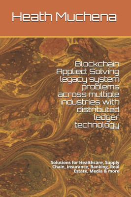 Blockchain Applied: Solving legacy system problems across multiple industries with distributed ledger technology: Solutions for Healthcare, Supply Chain, Insurance, Banking, Real Estate, Media & more
