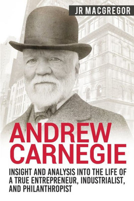 Andrew Carnegie - Insight and Analysis into the Life of a True Entrepreneur, Industrialist, and Philanthropist (Business Biographies and Memoirs  Titans of Industry)
