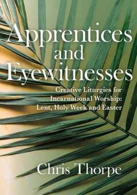 Apprentices and Eyewitnesses: Creative Liturgies for Incarnational Worship: Lent, Holy Week and Easter