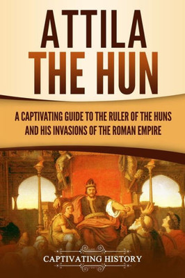 Attila the Hun: A Captivating Guide to the Ruler of the Huns and His Invasions of the Roman Empire (Barbarians in the Ancient World)