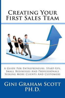 Creating Your First Sales Team: A Guide for Entrepreneurs, Start-Ups, Small Businesses and Professionals Seeking More Clients and Customers