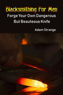 Blacksmithing For Men: Forge Your Own Dangerous But Beauteous Knife: (Blacksmith, How To Blacksmith, How To Blacksmithing, Metal Work, Knife Making, Bladesmith, Blacksmithing)