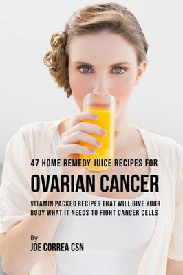 47 Home Remedy Juice Recipes for Ovarian Cancer: Vitamin Packed Recipes That Will Give Your Body What It Needs to Fight Cancer Cells