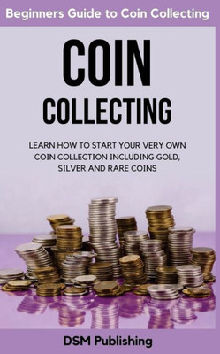 Coin Collecting: Learn How to Start Your Very Own Coin Collection Including Gold, Silver and Rare Coins