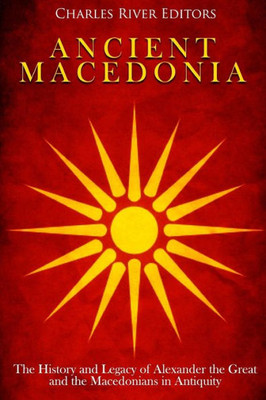 Ancient Macedonia: The History and Legacy of Alexander the Great and the Macedonians in Antiquity