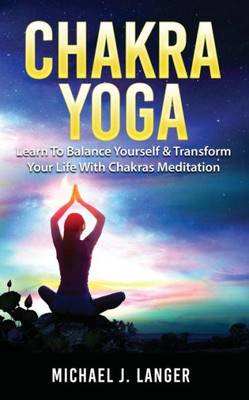 Chakra Yoga: Learn To Balance Yourself & Transform Your Life With Chakras Meditation