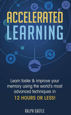 Accelerated Learning: Learn Faster & Improve Your Memory Using the Worlds Most Advanced Techniques in 12 Hours or Less! (Memory Improvement)