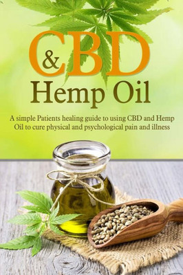 CBD And Hemp Oil: A Simple Patients Healing Guide To Using CBD And Hemp Oil To Cure Physical And Psychological Pain And Illness