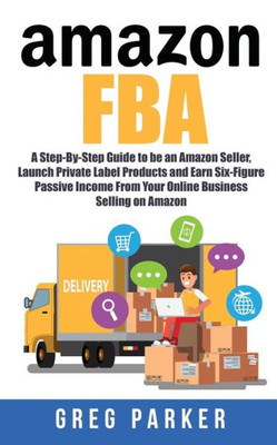 Amazon FBA: A Step-By-Step Guide to be an Amazon Seller, Launch Private Label Products and Earn Six-Figure Passive Income From Your Online Business Selling on Amazon