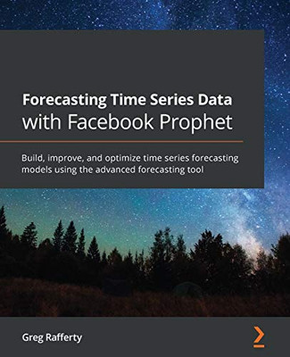 Forecasting Time Series Data with Facebook Prophet: Build, improve, and optimize time series forecasting models using the advanced forecasting tool