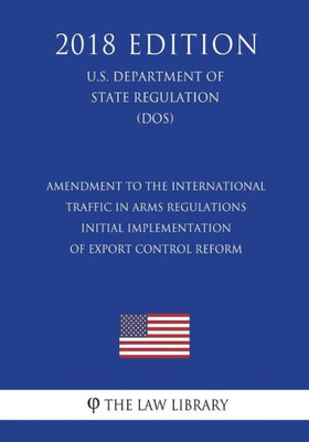 Amendment to the International Traffic in Arms Regulations - Initial Implementation of Export Control Reform (U.S. Department of State Regulation) (DOS) (2018 Edition)