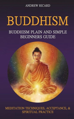 Buddhism: Buddhism Plain And Simple Beginners Guide (Meditation Techniques, Acceptance & Spiritual Practice (Buddhism Guide)
