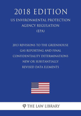 2013 Revisions to the Greenhouse Gas Reporting and Final Confidentiality Determinations - New or Substantially Revised Data Elements (US Environmental ... Agency Regulation) (EPA) (2018 Edition)