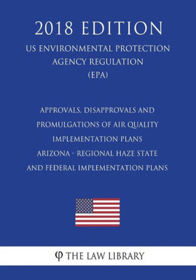 Approvals, Disapprovals and Promulgations of Air Quality Implementation Plans - Arizona - Regional Haze State and Federal Implementation Plans (US ... Agency Regulation) (EPA) (2018 Edition)
