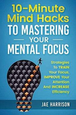 10-Minute Mind Hacks To Mastering Your Mental Focus: Strategies To Train Your Focus, Improve Your Attention And Increase Efficiency